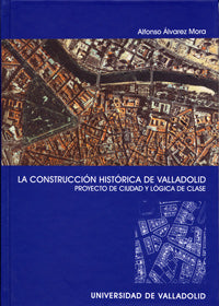 CONSTRUCCION HISTÓRICA DE VALLADOLID, LA. PROYECTO DE CIUDAD Y LÓGICA DE CLASE, de ALVAREZ MORA | portada del libro