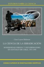 La ciencia de la erradicación : modernidad urbana y neoliberalismo en Santiago de Chile, 1973-1990, de CESAR LEYTON ROBINSON 